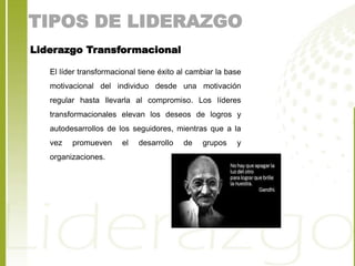 TIPOS DE LIDERAZGO 
Liderazgo Transformacional 
El líder transformacional tiene éxito al cambiar la base 
motivacional del individuo desde una motivación 
regular hasta llevarla al compromiso. Los líderes 
transformacionales elevan los deseos de logros y 
autodesarrollos de los seguidores, mientras que a la 
vez promueven el desarrollo de grupos y 
organizaciones. 
 