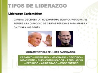 TIPOS DE LIDERAZGO 
Liderazgo Carismático 
CARISMA: DE ORIGEN LATINO (CHARISMA) SIGNIFICA "AGRADAR“. SE 
REFIERE A LA CAPACIDAD DE CIERTAS PERSONAS PARA ATRAER Y 
CAUTIVAR A LOS DEMÁS 
CARACTERÍSTICAS DEL LÍDER CARISMÁTICO: 
CREATIVO – INSPIRADO – VISIONARIO – DECIDIDO – 
IMPACIENTE – BUEN COMUNICADOR – PERSUASIVO 
– DECIDIDO – ARRIESGADO – EGOCÉNTRICO 
 