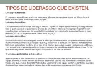 TIPOS DE LIDERASGO QUE EXISTEN. 
• Liderazgo autocrático 
El Liderazgo autocrático es una forma extrema de liderazgo transaccional, donde los líderes tiene el 
poder absoluto sobre sus trabajadores o equipos. 
• Liderazgo burocrático 
Los líderes burocráticos hacen todo según "el libro". Siguen las reglas rigurosamente y se aseguran que 
todo lo que hagan sus seguidores sea preciso. Es un estilo de liderazgo muy apropiado para trabajar 
cuando existen serios riesgos de seguridad (como trabajar con maquinaria, sustancias tóxicas, o peso 
peligroso) o cuando largas sumas de dinero están en juego. 
• Liderazgo carismático 
Un estilo carismático de liderazgo es similar al liderazgo transformacional, porque estos líderes inspiran 
muchísimo entusiasmo en sus equipos y sus muy energéticos al conducir a los demás. de todas formas 
los líderes carismáticos tienden a creer más en si mismos que en sus equipos y esto genera problemas, 
y un proyecto o la organización entera podrían colapsar el día que el líder abandone la empresa. En los 
ojos de los seguidores, el éxito está ligado a la presencia del líder carismático. 
4. Liderazgo participativo o democrático 
A pesar que es el líder democrático el que toma la última decisión, ellos invitan a otros miembros del 
equipo a contribuir con el proceso de toma de decisiones. Esto no solo aumenta la satisfacción por el 
trabajo sino que ayuda a desarrollar habilidades. Los miembros de equipo sienten en control de su propio 
destino así que están motivados a trabajar duro, más que por una recompensa económica. 
 
