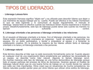 TIPOS DE LIDERAZGO. 
• Liderazgo Laissez-faire 
Esta expresión francesa significa "déjalo ser" y es utilizada para describir líderes que dejan a 
sus miembros de equipo trabajar por su cuenta. Puede ser efectivo si los líderes monitorean 
lo que se está logrando y lo comunican al equipo regularmente. A menudo el 
liderazgo laissez-faire es efectivo cuando los individuos tienen mucha experiencia e iniciativa 
propia. Desafortunadamente, este tipo de liderazgo puede darse solo cuando los mandos no 
ejercen suficiente control. 
6. Liderazgo orientado a las personas o liderazgo orientado a las relaciones 
Es el opuesto al liderazgo orientado a la tarea. Con el liderazgo orientado a las personas, los 
líderes están completamente orientados en organizar, hacer de soporte y desarrollar sus 
equipos. Es un estilo participativo, y tiende a empoderar al equipo y a fomentar la 
colaboración creativa. En la práctica la mayoría de los líderes utilizan tanto el liderazgo 
orientado a la tarea y el liderazgo orientado a las personas. 
7. Liderazgo natural 
Este término describe al líder que no está reconocido formalmente como tal. Cuando alguien 
en cualquier nivel de una organización lidera simplemente por satisfacer las necesidades de 
un equipo, se describe como líder natural. Algunos lo llaman liderazgo servil. 
De muchas maneras este tipo de liderazgo es una forma democrática de liderazgo porque 
todo el equipo participa del proceso de toma de decisiones. Quienes apoyan el modelo de 
liderazgo natural dicen que es una buena forma de trabajo en un mundo donde los valores 
son cada vez más importantes. Otros creen que en situaciones de mucha competencia, los 
líderes naturales pueden perder peso por otros líderes que utilizan otros estilos de liderazgo. 
 