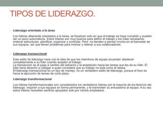 TIPOS DE LIDERAZGO. 
• Liderazgo orientado a la tarea 
Los líderes altamente orientados a la tarea, se focalizan solo en que el trabajo se haya cumplido y pueden 
ser un poco autocráticos. Estos líderes son muy buenos para definir el trabajo y los roles necesarios, 
ordenar estructuras, planificar, organizar y controlar. Pero no tienden a pensar mucho en el bienestar de 
sus equipos, así que tienen problemas para motivar y retener a sus colaboradores. 
• Liderazgo transaccional 
Este estilo de liderazgo nace con la idea de que los miembros de equipo acuerdan obedecer 
completamente a su líder cuando aceptan el trabajo. 
La transacción es el pago a cambio del esfuerzo y la aceptación hacia las tareas que les da su líder. El 
líder tiene derecho a castigar a quien considere que su trabajo no está como él desea. 
El liderazgo transaccional es un tipo de manejo, no un verdadero estilo de liderazgo, porque el foco es 
hacia la ejecución de tareas de corto plazo. 
Liderazgo transformacional 
Los líderes transformacionales son considerados los verdaderos líderes por la mayoría de los teóricos del 
liderazgo. Inspiran a sus equipos en forma permanente, y le transmiten su entusiasmo al equipo. A su vez 
estos líderes necesitan sentirse apoyados solo por ciertos empleados. 
 