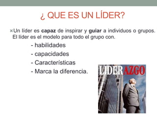 ¿ QUE ES UN LÍDER? 
Un líder es capaz de inspirar y guiar a individuos o grupos. 
El líder es el modelo para todo el grupo con. 
- habilidades 
- capacidades 
- Características 
- Marca la diferencia. 
 