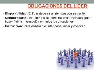 OBLIGACIONES DEL LIDER: 
• Disponibilidad: El líder debe estar siempre con su gente. 
• Comunicación: El líder es la persona más indicada para 
hacer fluir la información en todas las direcciones. 
• Instrucción: Para enseñar, el líder debe saber y conocer. 
 
