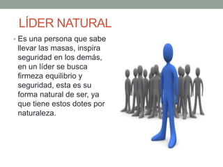 LÍDER NATURAL 
• Es una persona que sabe 
llevar las masas, inspira 
seguridad en los demás, 
en un líder se busca 
firmeza equilibrio y 
seguridad, esta es su 
forma natural de ser, ya 
que tiene estos dotes por 
naturaleza. 
 