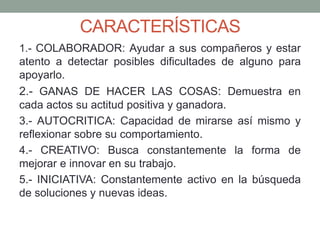 CARACTERÍSTICAS 
1.- COLABORADOR: Ayudar a sus compañeros y estar 
atento a detectar posibles dificultades de alguno para 
apoyarlo. 
2.- GANAS DE HACER LAS COSAS: Demuestra en 
cada actos su actitud positiva y ganadora. 
3.- AUTOCRITICA: Capacidad de mirarse así mismo y 
reflexionar sobre su comportamiento. 
4.- CREATIVO: Busca constantemente la forma de 
mejorar e innovar en su trabajo. 
5.- INICIATIVA: Constantemente activo en la búsqueda 
de soluciones y nuevas ideas. 
 