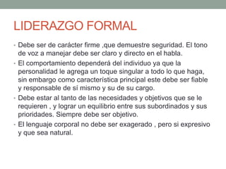 LIDERAZGO FORMAL 
• Debe ser de carácter firme ,que demuestre seguridad. El tono 
de voz a manejar debe ser claro y directo en el habla. 
• El comportamiento dependerá del individuo ya que la 
personalidad le agrega un toque singular a todo lo que haga, 
sin embargo como característica principal este debe ser fiable 
y responsable de sí mismo y su de su cargo. 
• Debe estar al tanto de las necesidades y objetivos que se le 
requieren , y lograr un equilibrio entre sus subordinados y sus 
prioridades. Siempre debe ser objetivo. 
• El lenguaje corporal no debe ser exagerado , pero si expresivo 
y que sea natural. 
 