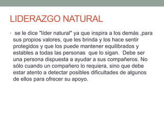 LIDERAZGO NATURAL 
• se le dice "líder natural" ya que inspira a los demás ,para 
sus propios valores, que les brinda y los hace sentir 
protegidos y que los puede mantener equilibrados y 
estables a todas las personas que lo sigan. Debe ser 
una persona dispuesta a ayudar a sus compañeros. No 
sólo cuando un compañero lo requiera, sino que debe 
estar atento a detectar posibles dificultades de algunos 
de ellos para ofrecer su apoyo. 
 