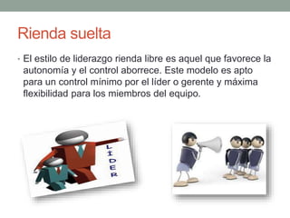 Rienda suelta 
• El estilo de liderazgo rienda libre es aquel que favorece la 
autonomía y el control aborrece. Este modelo es apto 
para un control mínimo por el líder o gerente y máxima 
flexibilidad para los miembros del equipo. 
 