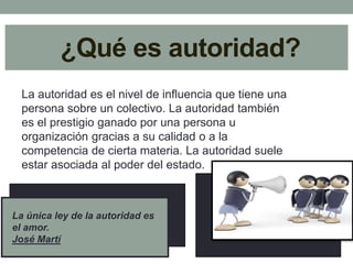 ¿Qué es autoridad? 
La autoridad es el nivel de influencia que tiene una 
persona sobre un colectivo. La autoridad también 
es el prestigio ganado por una persona u 
organización gracias a su calidad o a la 
competencia de cierta materia. La autoridad suele 
estar asociada al poder del estado. 
La única ley de la autoridad es 
el amor. 
José Martí 
 
