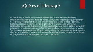 ¿Qué es el liderazgo? 
 Un líder maneja el arte de influir sobre las personas para que se esfuercen voluntaria y 
entusiastamente para lograr las metas del equipo. Estimula a las personas para que desarrollen, 
no solo la disposición para trabajar, sino también el deseo de hacerlo con celo y confianza. 
Buscan que los equipos alcancen sus objetivos mediante la utilización de sus máximas 
capacidades, logrando de ellos lo mejor .Un líder es aquella persona que es capaz de provocar el 
entusiasmo y la participación así como el concienciar, a todos los seres humanos que lo rodean. 
"los líderes alcanzan su poder por diferentes medios: algunos lo obtienen porque son visionarios, 
otros por su creatividad, y otros por su integridad. Pero todos tienen un elemento en común que 
les otorga la denominación de líderes: pasión por lo que hacen.” 
 