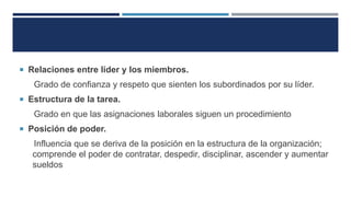  Relaciones entre líder y los miembros.
Grado de confianza y respeto que sienten los subordinados por su líder.
 Estructura de la tarea.
Grado en que las asignaciones laborales siguen un procedimiento
 Posición de poder.
Influencia que se deriva de la posición en la estructura de la organización;
comprende el poder de contratar, despedir, disciplinar, ascender y aumentar
sueldos
 