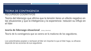 TEORIA DE CONTINGENCIA
RECURSOS COGNITIVOS
Teoría del liderazgo que afirma que la tensión tiene un efecto negativo en
las situaciones y que la inteligencia y la experiencia reducen su influjo en
el líder.
teoría de liderazgo situacional (Hersey y Blanchard)
Teoría de la contingencia que se centra en la madurez de los seguidores.
Los subordinados aceptan o rechazan al líder sin importar lo que el líder haga, su eficacia
depende de las acciones de sus seguidores
 