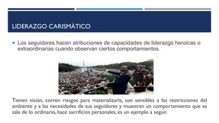 LIDERAZGO CARISMÀTICO
 Los seguidores hacen atribuciones de capacidades de liderazgo heroicas o
extraordinarias cuando observan ciertos comportamientos.
Tienen visión, corren riesgos para materializarla, son sensibles a las restricciones del
ambiente y a las necesidades de sus seguidores y muestran un comportamiento que se
sale de lo ordinario, hace sacrificios personales, es un ejemplo a seguir.
 