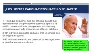 ¿LOS LÍDERES CARISMÁTICOS NACEN O SE HACEN?
1.-Tiene que adquirir el aura del carisma, para lo cual
debe mantener una perspectiva optimista, apelar a la
pasión como catalizador para generar entusiasmo y
comunicarse con todo el cuerpo, no sólo con palabras.
2.-Un individuo atrae a los demás si crea un vínculo que
los inspire a seguirlo.
3.-El individuo materializa el potencial de los seguidores
al penetrar en sus emociones. En política, religión, en
épocas de guerra o cuando
una empresa está iniciando o
enfrenta una crisis que pone
en peligro su existencia.
RASGOS,
SENSIBILIDAD
 
