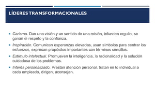 LÍDERESTRANSFORMACIONALES
 Carisma. Dan una visión y un sentido de una misión, infunden orgullo, se
ganan el respeto y la confianza.
 Inspiración. Comunican esperanzas elevadas, usan símbolos para centrar los
esfuerzos, expresan propósitos importantes con términos sencillos.
 Estímulo intelectual. Promueven la inteligencia, la racionalidad y la solución
cuidadosa de los problemas.
 Interés personalizado. Prestan atención personal, tratan en lo individual a
cada empleado, dirigen, aconsejan.
 