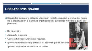 LIDERAZGOVISIONARIO
 Capacidad de crear y articular una visión realista, atractiva y creíble del futuro
de la organización o la unidad organizacional, que surge y mejora a partir del
presente.
 Da dirección.
 Aprovecha la energía
 Convoca habilidades, talentos y recursos.
 aprovecha las tradiciones y entrelaza las acciones que las personas
pueden emprender para realizar un cambio
 