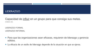 LIDERAZGO
Capacidad de influir en un grupo para que consiga sus metas.
(ROBBINS, 2004)
LIDERAZGO FORMAL
LIDERAZGO INFORMAL
 Para que las organizaciones sean eficaces, requieren de liderazgo y gerencia
sólidos.
 La eficacia de un estilo de liderazgo depende de la situación en que se ejerza.
 