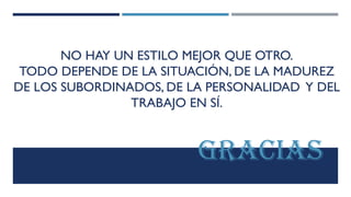 NO HAY UN ESTILO MEJOR QUE OTRO.
TODO DEPENDE DE LA SITUACIÓN, DE LA MADUREZ
DE LOS SUBORDINADOS, DE LA PERSONALIDAD Y DEL
TRABAJO EN SÍ.
GRACIAS
 