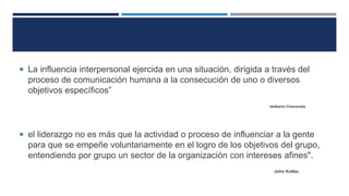  La influencia interpersonal ejercida en una situación, dirigida a través del
proceso de comunicación humana a la consecución de uno o diversos
objetivos específicos”
Idalberto Chiavenato
 el liderazgo no es más que la actividad o proceso de influenciar a la gente
para que se empeñe voluntariamente en el logro de los objetivos del grupo,
entendiendo por grupo un sector de la organización con intereses afines".
John Kotter.
 