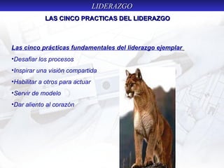 LIDERAZGOLIDERAZGO
Las cinco prácticas fundamentales del liderazgo ejemplar
•Desafiar los procesos
•Inspirar una visión compartida
•Habilitar a otros para actuar
•Servir de modelo
•Dar aliento al corazón
LAS CINCO PRACTICAS DEL LIDERAZGOLAS CINCO PRACTICAS DEL LIDERAZGO
 