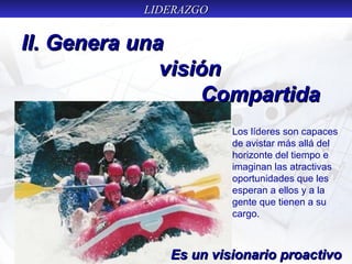 LIDERAZGOLIDERAZGO
II. Genera unaII. Genera una
visiónvisión
CompartidaCompartida
Es un visionario proactivoEs un visionario proactivo
Los líderes son capaces
de avistar más allá del
horizonte del tiempo e
imaginan las atractivas
oportunidades que les
esperan a ellos y a la
gente que tienen a su
cargo.
 
