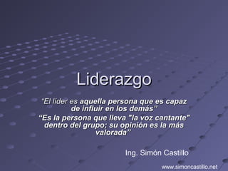 LiderazgoLiderazgo
““El líder esEl líder es aquella persona que es capazaquella persona que es capaz
de influir en los demás”de influir en los demás”
““Es la persona que lleva "la voz cantante"Es la persona que lleva "la voz cantante"
dentro del grupo; su opinión es la másdentro del grupo; su opinión es la más
valorada”valorada”
Ing. Simón Castillo
www.simoncastillo.net
 