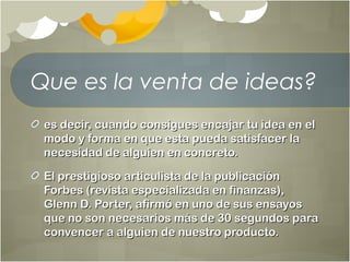 Que es la venta de ideas?
es decir, cuando consigues encajar tu idea en eles decir, cuando consigues encajar tu idea en el
modo y forma en que esta pueda satisfacer lamodo y forma en que esta pueda satisfacer la
necesidad de alguien en concreto.necesidad de alguien en concreto.
El prestigioso articulista de la publicaciónEl prestigioso articulista de la publicación
Forbes (revista especializada en finanzas),Forbes (revista especializada en finanzas),
Glenn D. Porter, afirmó en uno de sus ensayosGlenn D. Porter, afirmó en uno de sus ensayos
que no son necesarios más de 30 segundos paraque no son necesarios más de 30 segundos para
convencer a alguien de nuestro producto.convencer a alguien de nuestro producto.
 