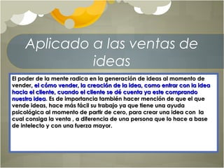 Aplicado a las ventas de
ideas
El poder de la mente radica en la generación de ideas al momento deEl poder de la mente radica en la generación de ideas al momento de
vendervender, el cómo vender, la creación de la idea, como entrar con la idea, el cómo vender, la creación de la idea, como entrar con la idea
hacia el cliente, cuando el cliente se dé cuenta ya este comprandohacia el cliente, cuando el cliente se dé cuenta ya este comprando
nuestra ideanuestra idea. Es de importancia también hacer mención de que el que. Es de importancia también hacer mención de que el que
vende ideas, hace más fácil su trabajo ya que tiene una ayudavende ideas, hace más fácil su trabajo ya que tiene una ayuda
psicológica al momento de partir de cero, para crear una idea con lapsicológica al momento de partir de cero, para crear una idea con la
cual consiga la venta , a diferencia de una persona que lo hace a basecual consiga la venta , a diferencia de una persona que lo hace a base
de intelecto y con una fuerza mayor.de intelecto y con una fuerza mayor.
 