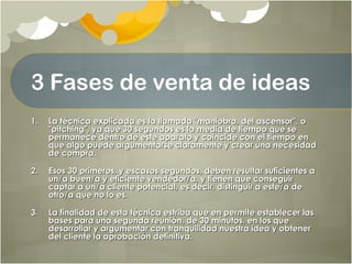 3 Fases de venta de ideas
1.1. La técnica explicada es la llamada "maniobra, del ascensor", oLa técnica explicada es la llamada "maniobra, del ascensor", o
"pitching", ya que 30 segundos es la media de tiempo que se"pitching", ya que 30 segundos es la media de tiempo que se
permanece dentro de este aparato y coincide con el tiempo enpermanece dentro de este aparato y coincide con el tiempo en
que algo puede argumentarse claramente y crear una necesidadque algo puede argumentarse claramente y crear una necesidad
de compra.de compra.
2.2. Esos 30 primeros, y escasos segundos, deben resultar suficientes aEsos 30 primeros, y escasos segundos, deben resultar suficientes a
un/a buen/a y eficiente vendedor/a, y tienen que conseguirun/a buen/a y eficiente vendedor/a, y tienen que conseguir
captar a un/a cliente potencial, es decir, distinguir a este/a decaptar a un/a cliente potencial, es decir, distinguir a este/a de
otro/a que no lo es.otro/a que no lo es.
3.3. La finalidad de esta técnica estriba que en permite establecer lasLa finalidad de esta técnica estriba que en permite establecer las
bases para una segunda reunión, de 30 minutos, en los quebases para una segunda reunión, de 30 minutos, en los que
desarrollar y argumentar con tranquilidad nuestra idea y obtenerdesarrollar y argumentar con tranquilidad nuestra idea y obtener
del cliente la aprobación definitiva.del cliente la aprobación definitiva.
 