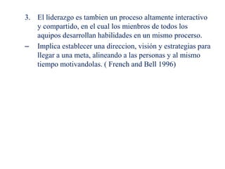 3. El liderazgo es tambien un proceso altamente interactivo
y compartido, en el cual los mienbros de todos los
aquipos desarrollan habilidades en un mismo procerso.
– Implica establecer una direccion, visión y estrategias para
llegar a una meta, alineando a las personas y al mismo
tiempo motivandolas. ( French and Bell 1996)
 