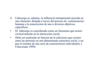 4. Liderazgo es, ademas, la influencia interpersonal ejercida en
una situación, dirigida a traves del proceso de comunicacion
humana a la consecucion de uno o diversos objetivos
especificos.
• El liderazgo es conciderado como un fenomeno que ocurre
exclusivamente en la interacción social,
• Debe ser analizado en funcion de la relaciones que existen
entre las personas en una determinada estructura social, y no
por el examen de una serie de caracteristicas individuales. (
Chiavenato 1999)
 