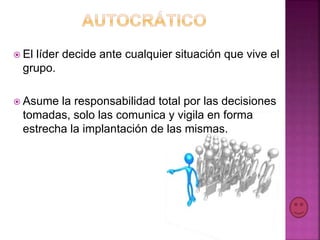  El líder decide ante cualquier situación que vive el
grupo.
 Asume la responsabilidad total por las decisiones
tomadas, solo las comunica y vigila en forma
estrecha la implantación de las mismas.
 