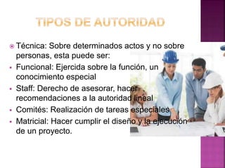  Técnica: Sobre determinados actos y no sobre
personas, esta puede ser:
 Funcional: Ejercida sobre la función, un
conocimiento especial
 Staff: Derecho de asesorar, hacer
recomendaciones a la autoridad lineal
 Comités: Realización de tareas especiales
 Matricial: Hacer cumplir el diseño y la ejecución
de un proyecto.
 