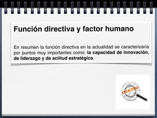 Función directiva y factor humano
En resumen la función directiva en la actualidad se caracterizaría
por puntos muy importantes como: la capacidad de innovación,
de liderazgo y de actitud estratégica.
 