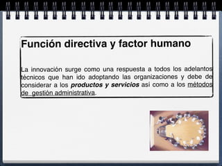 Función directiva y factor humano
La innovación surge como una respuesta a todos los adelantos
técnicos que han ido adoptando las organizaciones y debe de
considerar a los productos y servicios así como a los métodos
de gestión administrativa.
 