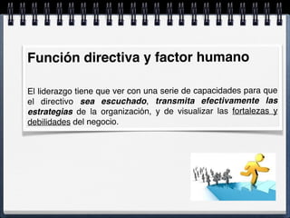 Función directiva y factor humano
El liderazgo tiene que ver con una serie de capacidades para que
el directivo sea escuchado, transmita efectivamente las
estrategias de la organización, y de visualizar las fortalezas y
debilidades del negocio.
 