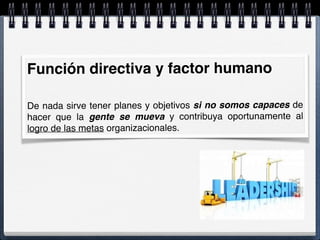 Función directiva y factor humano
De nada sirve tener planes y objetivos si no somos capaces de
hacer que la gente se mueva y contribuya oportunamente al
logro de las metas organizacionales.
 
