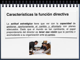 Características la función directiva
La actitud estratégica tiene que ver con la capacidad de
gestionar oportunamente el cambio y afrontarlo con planes
adecuados. Dado que el mundo es tan cambiante, el papel
preponderante del director es tener esa visión que le permita ir
acomodando a su organización ante el cambio.
 