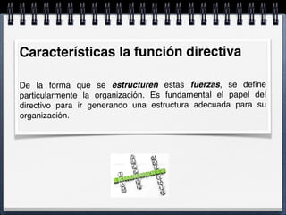 Características la función directiva
De la forma que se estructuren estas fuerzas, se deﬁne
particularmente la organización. Es fundamental el papel del
directivo para ir generando una estructura adecuada para su
organización.
 