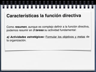 Características la función directiva
Como resumen, aunque es complejo deﬁnir a la función directiva,
podemos resumir en 3 tareas su actividad fundamental:
a) Actividades estratégicas: Formular los objetivos y metas de
la organización.
 
