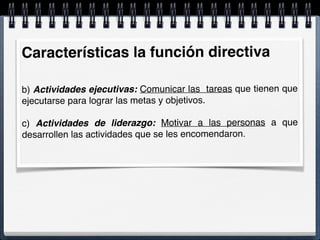 Características la función directiva
b) Actividades ejecutivas: Comunicar las tareas que tienen que
ejecutarse para lograr las metas y objetivos.
c) Actividades de liderazgo: Motivar a las personas a que
desarrollen las actividades que se les encomendaron.
 