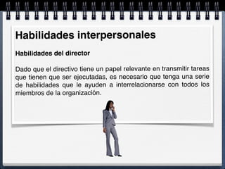 Habilidades interpersonales
Habilidades del director
Dado que el directivo tiene un papel relevante en transmitir tareas
que tienen que ser ejecutadas, es necesario que tenga una serie
de habilidades que le ayuden a interrelacionarse con todos los
miembros de la organización.
 