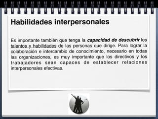 Habilidades interpersonales
Es importante también que tenga la capacidad de descubrir los
talentos y habilidades de las personas que dirige. Para lograr la
colaboración e intercambio de conocimiento, necesario en todas
las organizaciones, es muy importante que los directivos y los
trabajadores sean capaces de establecer relaciones
interpersonales efectivas.
 