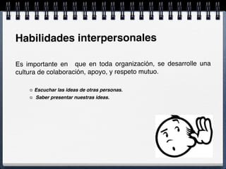 Habilidades interpersonales
Es importante en que en toda organización, se desarrolle una
cultura de colaboración, apoyo, y respeto mutuo.
Escuchar las ideas de otras personas.
Saber presentar nuestras ideas.
 