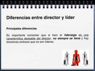 Diferencias entre director y líder
Principales diferencias
Es importante comentar que si bien el liderazgo es una
característica deseable del director, no siempre se tiene y hay
directores exitosos que no son líderes.
 