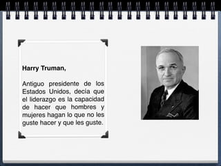 Harry Truman,
 
Antiguo presidente de los
Estados Unidos, decía que
el liderazgo es la capacidad
de hacer que hombres y
mujeres hagan lo que no les
guste hacer y que les guste.
 
