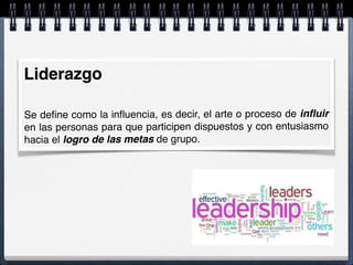 Liderazgo
 
Se deﬁne como la inﬂuencia, es decir, el arte o proceso de inﬂuir
en las personas para que participen dispuestos y con entusiasmo
hacia el logro de las metas de grupo.
 