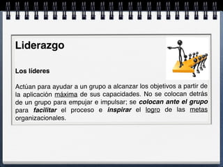 Liderazgo
 
Los líderes
 
Actúan para ayudar a un grupo a alcanzar los objetivos a partir de
la aplicación máxima de sus capacidades. No se colocan detrás
de un grupo para empujar e impulsar; se colocan ante el grupo
para facilitar el proceso e inspirar el logro de las metas
organizacionales.
 