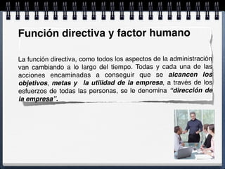 Función directiva y factor humano
La función directiva, como todos los aspectos de la administración
van cambiando a lo largo del tiempo. Todas y cada una de las
acciones encaminadas a conseguir que se alcancen los
objetivos, metas y la utilidad de la empresa, a través de los
esfuerzos de todas las personas, se le denomina “dirección de
la empresa”.
 