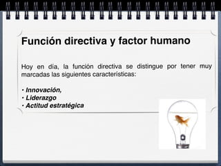 Función directiva y factor humano
Hoy en día, la función directiva se distingue por tener muy
marcadas las siguientes características:
• Innovación,
• Liderazgo
• Actitud estratégica
 